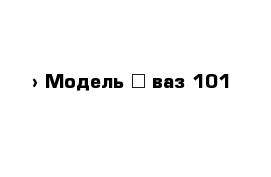  › Модель ­ ваз 101